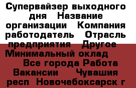 Супервайзер выходного дня › Название организации ­ Компания-работодатель › Отрасль предприятия ­ Другое › Минимальный оклад ­ 5 000 - Все города Работа » Вакансии   . Чувашия респ.,Новочебоксарск г.